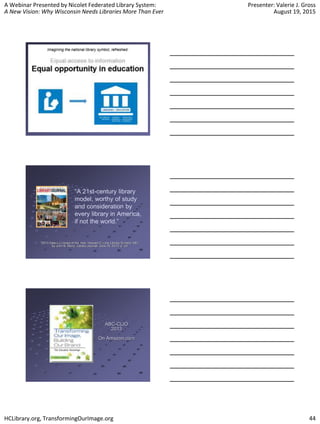 A Webinar Presented by Nicolet Federated Library System:
A New Vision: Why Wisconsin Needs Libraries More Than Ever
Presenter: Valerie J. Gross
August 19, 2015
HCLibrary.org, TransformingOurImage.org 44
“A 21st-century library
model, worthy of study
and consideration by
every library in America,
if not the world.”
"2013 Gale/LJ Library of the Year: Howard County Library System, MD,”
by John N. Berry, Library Journal, June 15, 2013, p. 33.
ABC-CLIO
2013
On Amazon.com
 