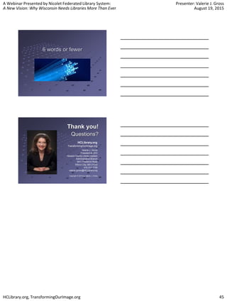 A Webinar Presented by Nicolet Federated Library System:
A New Vision: Why Wisconsin Needs Libraries More Than Ever
Presenter: Valerie J. Gross
August 19, 2015
HCLibrary.org, TransformingOurImage.org 45
6 words or fewer
Thank you!
Questions?
Valerie J. Gross
President & CEO
Howard County Library System
Administrative Branch
9411 Frederick Road
Ellicott City, MD 21042
410.313.7750
valerie.gross@HCLibrary.org
Copyright © 2015 by Valerie J. Gross
HCLibrary.org
TransformingOurImage.org
 
