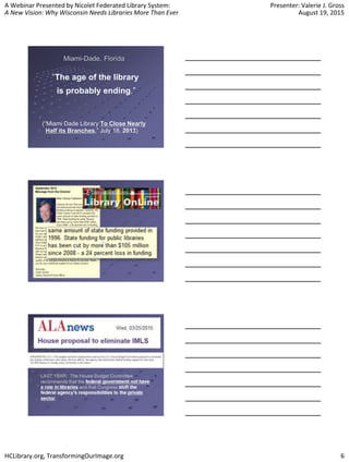 A Webinar Presented by Nicolet Federated Library System:
A New Vision: Why Wisconsin Needs Libraries More Than Ever
Presenter: Valerie J. Gross
August 19, 2015
HCLibrary.org, TransformingOurImage.org 6
Miami-Dade, Florida
“The age of the library
is probably ending.”
(“Miami Dade Library To Close Nearly
Half its Branches,” July 18, 2013)
http://lj.libraryjournal.com/2013/07/budgets-funding/miami-dade-library-to-close-
nearly-half-its-branches/#comment-140632
“Fiscal outlook grim for 2 Fairfax agencies,” by Derek Kravitz,
Washington Post, November 15, 2009 washingtonpost.com/wp-
dyn/content/article/2009/11/14/AR2009111402355.html
 