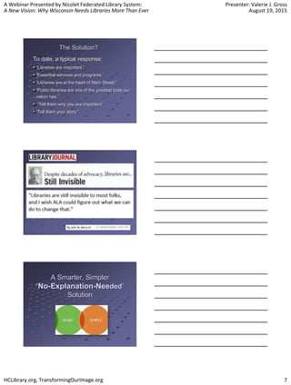 A Webinar Presented by Nicolet Federated Library System:
A New Vision: Why Wisconsin Needs Libraries More Than Ever
Presenter: Valerie J. Gross
August 19, 2015
HCLibrary.org, TransformingOurImage.org 7
The Solution?
To date, a typical response:
“Libraries are important.”
“Essential services and programs.”
“Libraries are at the heart of Main Street.”
“Public libraries are one of the greatest tools our
nation has.”
“Tell them why you are important.”
“Tell them your story.”
A Smarter, Simpler
“No-Explanation-Needed”
Solution
 