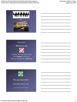 A Webinar Presented by Nicolet Federated Library System:
A New Vision: Why Wisconsin Needs Libraries More Than Ever
Presenter: Valerie J. Gross
August 19, 2015
HCLibrary.org, TransformingOurImage.org 9
What this is not:
We play “an” educational role.
We “support” education.
We’re an educational “resource.”
Education
We are education.
Education is our role.
(equal footing with the schools)
 