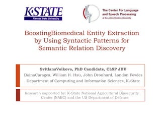 BoostingBiomedical Entity Extraction by Using Syntactic Patterns for Semantic Relation Discovery SvitlanaVolkova, PhD Student, CLSP JHU  DoinaCaragea, William H. Hsu, John Drouhard, Landon Fowles Department of Computing and Information Sciences, K-State Research supported by: K-State National Agricultural Biosecurity Center (NABC) and the US Department of Defense 