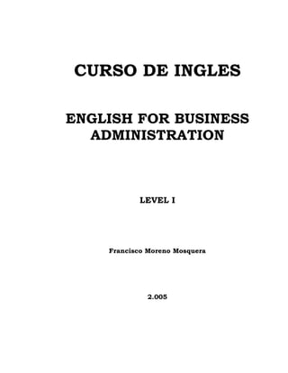 CURSO DE INGLES
ENGLISH FOR BUSINESS
ADMINISTRATION
LEVEL I
Francisco Moreno Mosquera
2.005
 