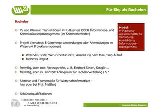 Für Sie, als Bachelor:


Bachelor
                                                                             Modul:
  VL und Klausur: Transaktionen im E-Business ODER Informations- und        Wirtschafts-
   Kommunikationsmanagement (im Sommersemester)                              wissenschaftliche
                                                                             Vertiefung,
                                                                             Ausrichtung
  Projekt (benotet): E-Commerce-Anwendungen oder Anwendungen im             Informations-
   Wissens-/ Projektmanagement                                               management


       Web-Site-Tests: Web-Expert-Punkte, Anmeldung nach Mail-/Blog-Aufruf
       kleineres Projekt

  freiwillig, aber cool: Vortragsreihe, z. B. Elephant Seven, Google ...
  freiwillig, aber ev. sinnvoll: Kolloquium zur Bachelorvertiefung (???

  Seminar und Teamprojekt für Wirtschafsinformatiker –
   hier oder bei Prof. Mattfeld


  Schlüsselqualifikationen


                                                                               Susanne Robra-Bissantz
 