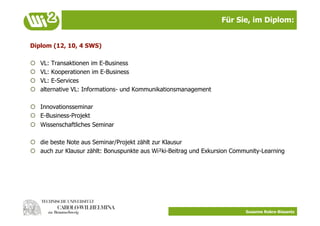 Für Sie, im Diplom:


Diplom (12, 10, 4 SWS)

    VL: Transaktionen im E-Business
    VL: Kooperationen im E-Business
    VL: E-Services
    alternative VL: Informations- und Kommunikationsmanagement

  Innovationsseminar
  E-Business-Projekt
  Wissenschaftliches Seminar

  die beste Note aus Seminar/Projekt zählt zur Klausur
  auch zur Klausur zählt: Bonuspunkte aus Wi²ki-Beitrag und Exkursion Community-Learning




                                                                           Susanne Robra-Bissantz
 
