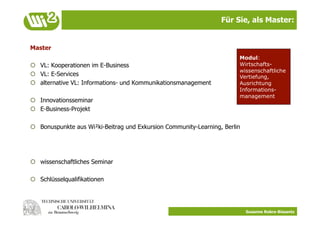 Für Sie, als Master:


Master
                                                                        Modul:
  VL: Kooperationen im E-Business                                      Wirtschafts-
                                                                        wissenschaftliche
  VL: E-Services                                                       Vertiefung,
  alternative VL: Informations- und Kommunikationsmanagement           Ausrichtung
                                                                        Informations-
                                                                        management
  Innovationsseminar
  E-Business-Projekt

  Bonuspunkte aus Wi²ki-Beitrag und Exkursion Community-Learning, Berlin




  wissenschaftliches Seminar

  Schlüsselqualifikationen




                                                                            Susanne Robra-Bissantz
 