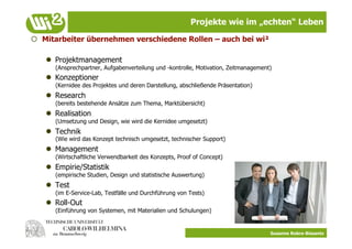 Projekte wie im „echten“ Leben

  Mitarbeiter übernehmen verschiedene Rollen – auch bei wi²

     Projektmanagement
      (Ansprechpartner, Aufgabenverteilung und -kontrolle, Motivation, Zeitmanagement)
     Konzeptioner
      (Kernidee des Projektes und deren Darstellung, abschließende Präsentation)
     Research
      (bereits bestehende Ansätze zum Thema, Marktübersicht)
     Realisation
      (Umsetzung und Design, wie wird die Kernidee umgesetzt)
     Technik
      (Wie wird das Konzept technisch umgesetzt, technischer Support)
     Management
      (Wirtschaftliche Verwendbarkeit des Konzepts, Proof of Concept)
     Empirie/Statistik
      (empirische Studien, Design und statistische Auswertung)
     Test
      (im E-Service-Lab, Testfälle und Durchführung von Tests)
     Roll-Out
      (Einführung von Systemen, mit Materialien und Schulungen)


                                                                                     Susanne Robra-Bissantz
 