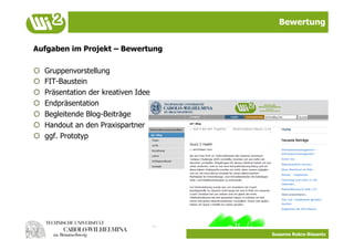 Bewertung


Aufgaben im Projekt – Bewertung

    Gruppenvorstellung
    FIT-Baustein
    Präsentation der kreativen Idee
    Endpräsentation
    Begleitende Blog-Beiträge
    Handout an den Praxispartner
    ggf. Prototyp




                                       Susanne Robra-Bissantz
 