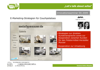 „Let‘s talk about sofas“

                                           Innovationsseminar SS 2009

E-Marketing-Strategien für Couchpotatoes




                                           • Strategien zur direkten
                                             Kundenansprache sowie zur
                                             Kooperation zwischen Kunden
                                             für den Polstermöbel-Hersteller
                                             Munzer
                                           • Kooperation zur Umsetzung




                                                               Susanne Robra-Bissantz
 
