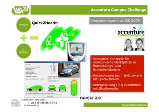 Accenture Campus Challenge

                    Innovationsseminar SS 2009
Quick2Health




                     • innovative Konzepte für
                       elektronische Marktplätze in
                       Entwicklungs- und
                       Schwellenländern
                     • Auszeichnung beim Wettbewerb
                       für Quick2Health
                     • Antragstellung (EU) zusammen
                       mit Studierenden


               FairCar 2.0
                                         Susanne Robra-Bissantz
 