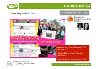 Every Day is Girls‘ Day


Every Day is Girls‘ Day       Bachelorseminar SS 2009
                                           Bundesweite
                                           Koordinierungsstelle
                                           Girls Day




                          • Begleitung des Girls Day 2009
                            an der TU
                          • Entwicklung eines Website-
                            Konzepts
                          • gemeinsamer Antrag in Arbeit

                                             Susanne Robra-Bissantz
 