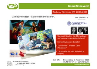 Game2innovate!

                                     Bachelor Seminar WS 2009/2010

Game2innovate! - Spielerisch innovieren.




                                           • Steigert Spielen die Motivation,
                                             an Innovationen teilzuhaben?
                                           • Entwicklung von Spielen

                                           • Zum einen: Wissen über
                                             Prozesse?
                                           • Zum anderen: der E-Service
                                             selber?


                                     Kick-Off:    Donnerstag, 5. November 2009
                                                  16.45 Uhr im wi² Seminarraum
                                                               Susanne Robra-Bissantz
 