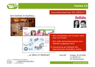 Fashion 2.0

                                         Innovationsseminar WS 2009/10
Vom Vertrieb im Kaufhaus…




                                         •  Wie entscheiden sich Kunden beim
                                            Kauf von Mode?
                                         •  Wie sollte dementsprechend eine
                                            Website aufgebaut sein?
                                          Anwendung am Beispiel des
                                           Haarschmuck-Herstellers Solida


                … zu Ideen im Webshop?            Kick-Off:   Freitag, 30.10.2009
                                                              11.30 Uhr im
                                                              wi² Seminarraum

                                                                 Susanne Robra-Bissantz
 