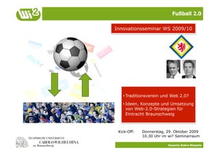 Fußball 2.0

Innovationsseminar WS 2009/10




   • Traditionsverein und Web 2.0?
   • Ideen, Konzepte und Umsetzung
     von Web-2.0-Strategien für
     Eintracht Braunschweig



 Kick-Off:   Donnerstag, 29. Oktober 2009
             10.30 Uhr im wi² Seminarraum

                         Susanne Robra-Bissantz
 