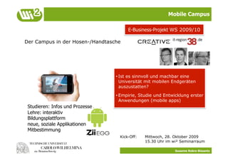 Mobile Campus

                                      E-Business-Projekt WS 2009/10

Der Campus in der Hosen-/Handtasche




                                 • Ist es sinnvoll und machbar eine
                                   Universität mit mobilen Endgeräten
                                   auszustatten?
                                 • Empirie, Studie und Entwicklung erster
                                   Anwendungen (mobile apps)
 Studieren: Infos und Prozesse
 Lehre: interaktiv
 Bildungsplattform
 neue, soziale Applikationen
 Mitbestimmung
                                  Kick-Off:   Mittwoch, 28. Oktober 2009
                                              15.30 Uhr im wi² Seminarraum

                                                            Susanne Robra-Bissantz
 