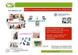 Web 2.0 Schlüsselqualifikationsseminar WS 2009/2010
Uni-Medien 2.0




                     Campus-Radio 2.0
Bücherbörse 2.0


                                          Ideen
                                          • Web 2.0-Seminar: der
                                            Dauerbrenner für Web 2.0 an
                                                     Konzepte
                                            der TU-Braunschweig
            UniTUBE 2.0
                                          • diesmal: neue Ansätze für
                                             Umsetzung
                                            typische Medien an der
                                            Universität




                                      Kick-Off:   Donnerstag, 29. Oktober 2009
                                                  16.45 Uhr im wi² Seminarraum

                                                             Susanne Robra-Bissantz
 