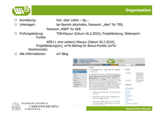 Organisation

  Anmeldung:                 hier, über Listen – tja...
  Unterlagen:                bei Beyrich abzuholen, Passwort: „Alex“ für TEB,
                       Passwort „M&M“ für KEB
  Prüfungsleistung:          TEB-Klausur (Datum 26.2.2010), Projektleistung, Webexpert-
               Punkte
                       KEB-(+ eine weitere) Klausur (Datum 26.2.2010),
               Projektleistung(en), wi²ki-Beitrag für Bonus-Punkte (wi²ki-
          Wochenende)
  Alle Informationen:        wi²-Blog




                                                                             Susanne Robra-Bissantz
 