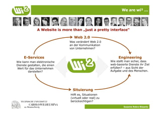We are wi² …




               A Website is more than „just a pretty interface“

                                  Web 2.0
                               Was verändert Web 2.0
                               an der Kommunikation
                               von Unternehmen?


     E-Services                                                 Engineering
Wie kann man elektronische                                Wie stellt man sicher, dass
Dienste gestalten, die einen                              web-basierte Dienste ihr Ziel
Wert für das Unternehmen                                  erfüllen? – aus Sicht der
        darstellen?                                       Aufgabe und des Menschen.




                                 Situierung
                                Hilft es, Situationen
                                (virtuell oder real) zu
                                berücksichtigen?

                                                                   Susanne Robra-Bissantz
 