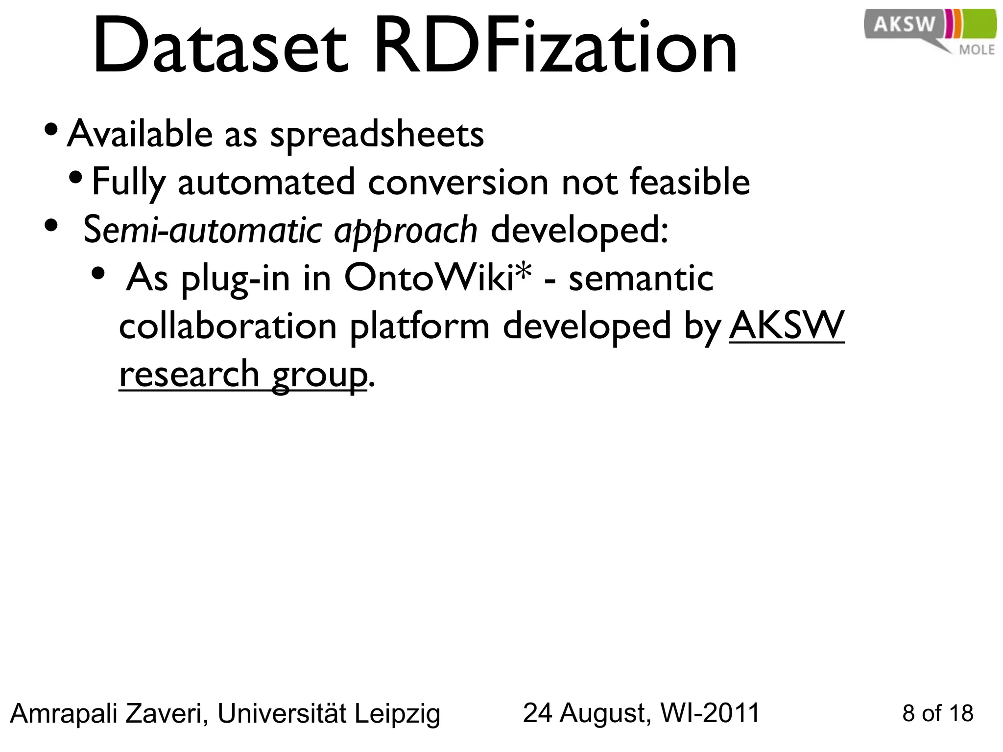 Dataset RDFization
  • Available as spreadsheets
    • Fully automated conversion not feasible
  • Semi-automatic approach developed:
      • As plug-in in OntoWiki* - semantic
         collaboration platform developed by AKSW
         research group.




Amrapali Zaveri, Universität Leipzig   24 August, WI-2011   8 of 18
 