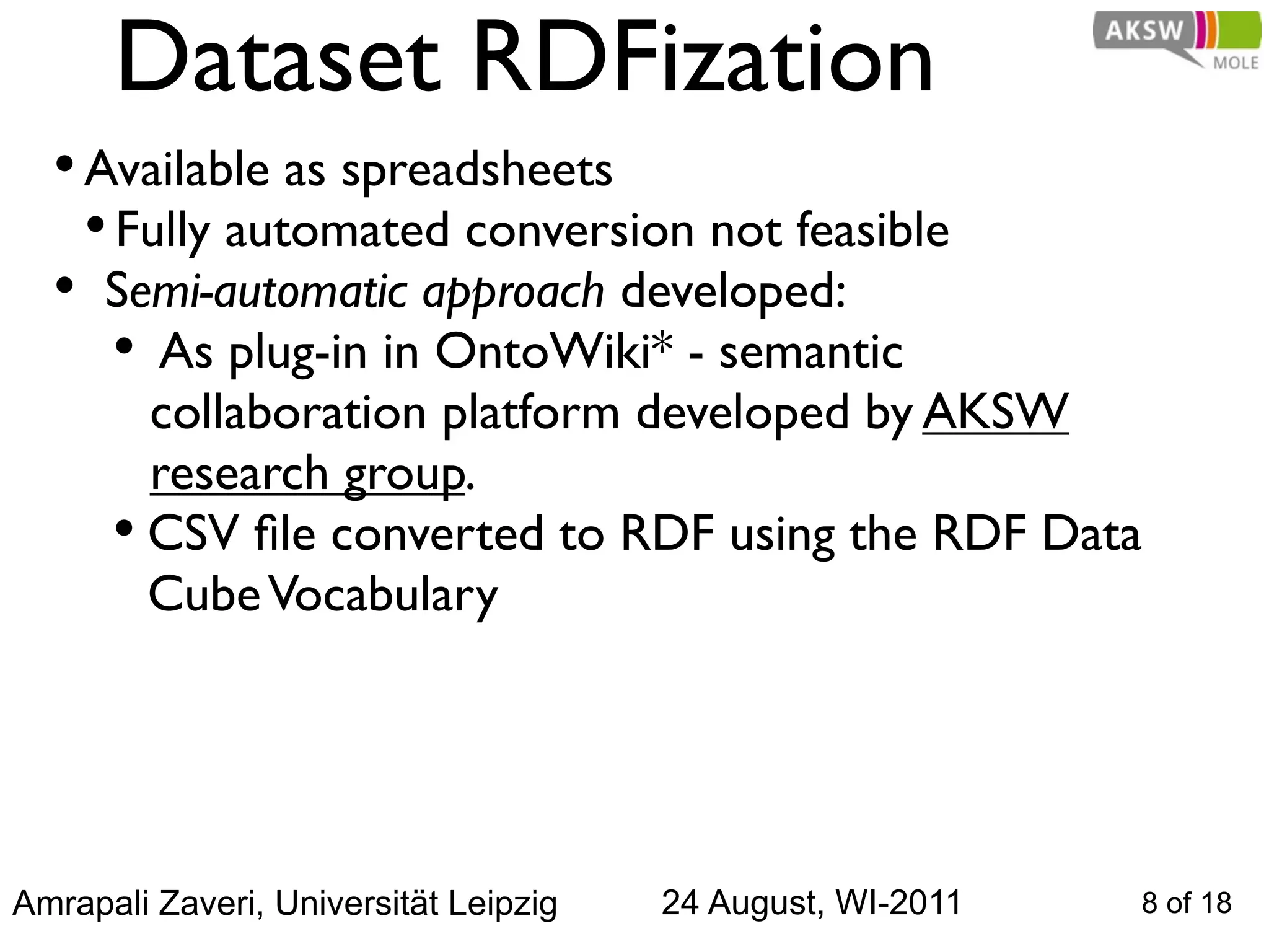 Dataset RDFization
  • Available as spreadsheets
    • Fully automated conversion not feasible
  • Semi-automatic approach developed:
      • As plug-in in OntoWiki* - semantic
        collaboration platform developed by AKSW
        research group.
      • CSV ﬁle converted to RDF using the RDF Data
        Cube Vocabulary




Amrapali Zaveri, Universität Leipzig   24 August, WI-2011   8 of 18
 