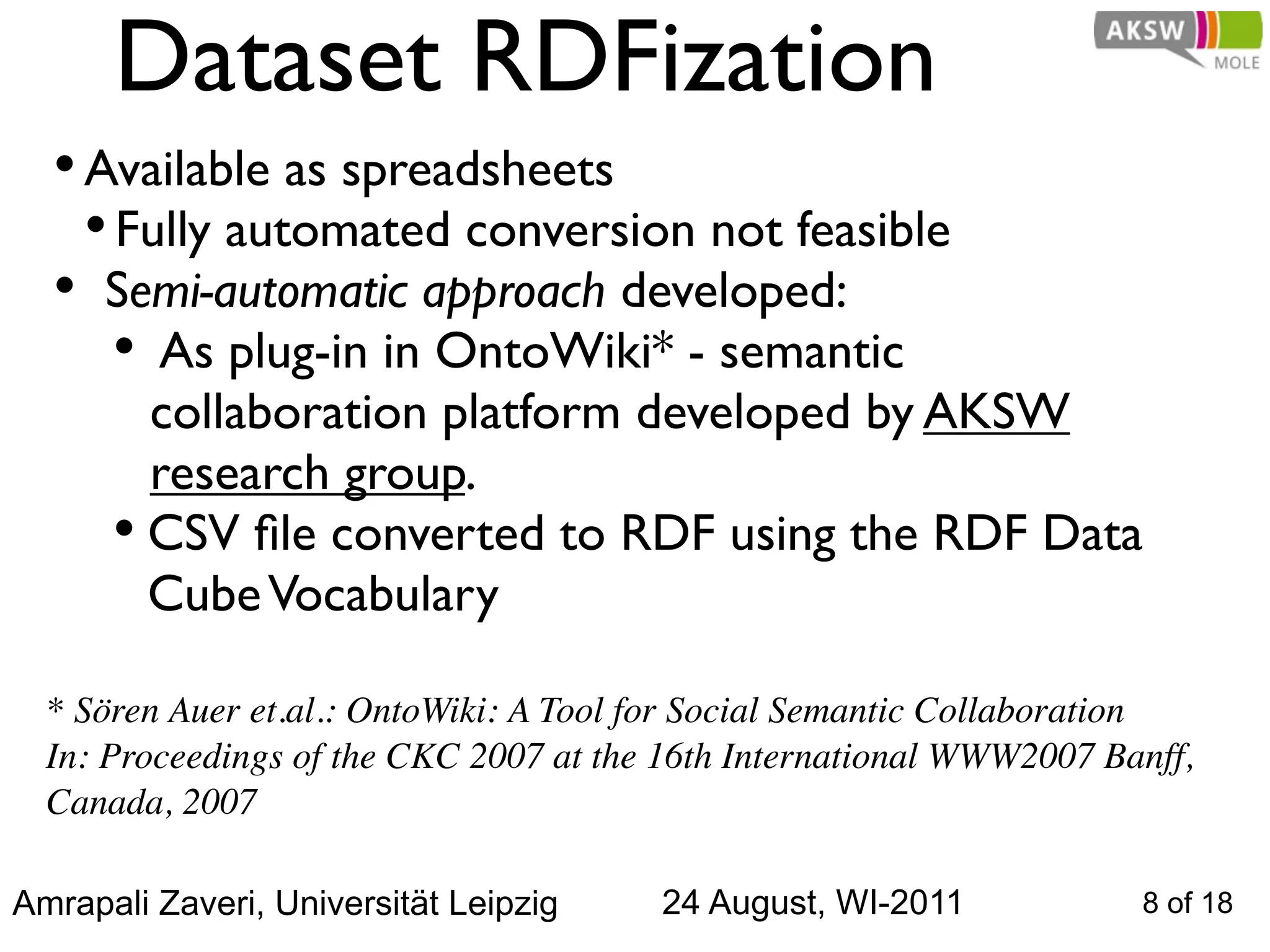 Dataset RDFization
  • Available as spreadsheets
    • Fully automated conversion not feasible
  • Semi-automatic approach developed:
      • As plug-in in OntoWiki* - semantic
        collaboration platform developed by AKSW
        research group.
      • CSV ﬁle converted to RDF using the RDF Data
        Cube Vocabulary

  * Sören Auer et.al.: OntoWiki: A Tool for Social Semantic Collaboration
  In: Proceedings of the CKC 2007 at the 16th International WWW2007 Banff,
  Canada, 2007

Amrapali Zaveri, Universität Leipzig    24 August, WI-2011            8 of 18
 