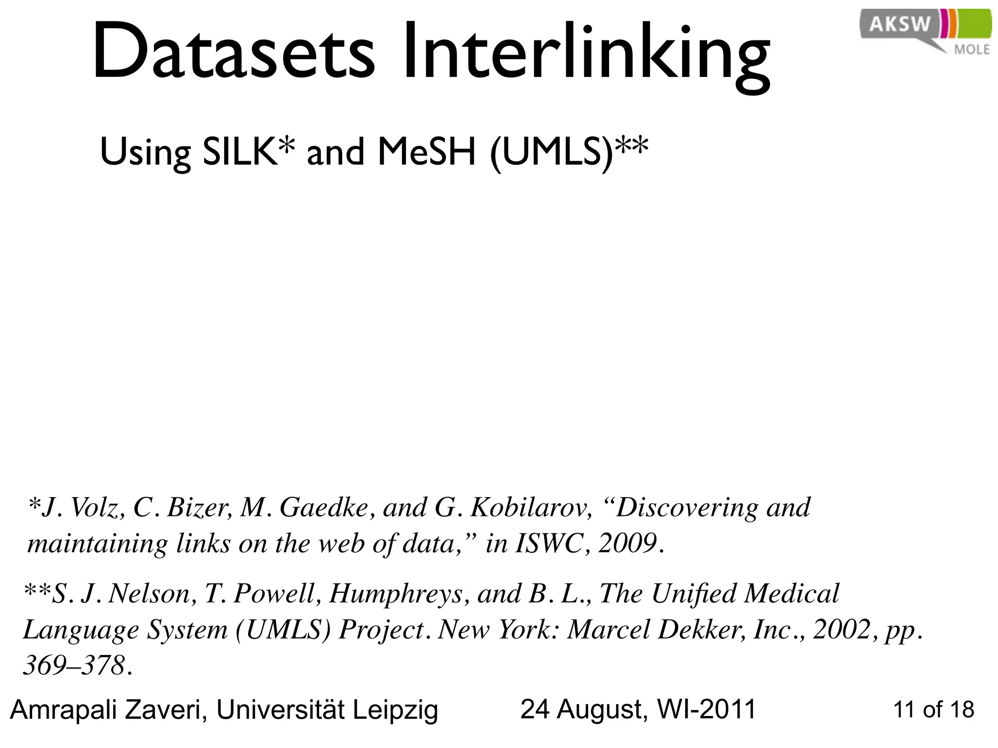 Datasets Interlinking
       Using SILK* and MeSH (UMLS)**




 *J. Volz, C. Bizer, M. Gaedke, and G. Kobilarov, “Discovering and
 maintaining links on the web of data,” in ISWC, 2009.
 **S. J. Nelson, T. Powell, Humphreys, and B. L., The Uniﬁed Medical
 Language System (UMLS) Project. New York: Marcel Dekker, Inc., 2002, pp.
 369–378.
Amrapali Zaveri, Universität Leipzig     24 August, WI-2011           11 of 18
 