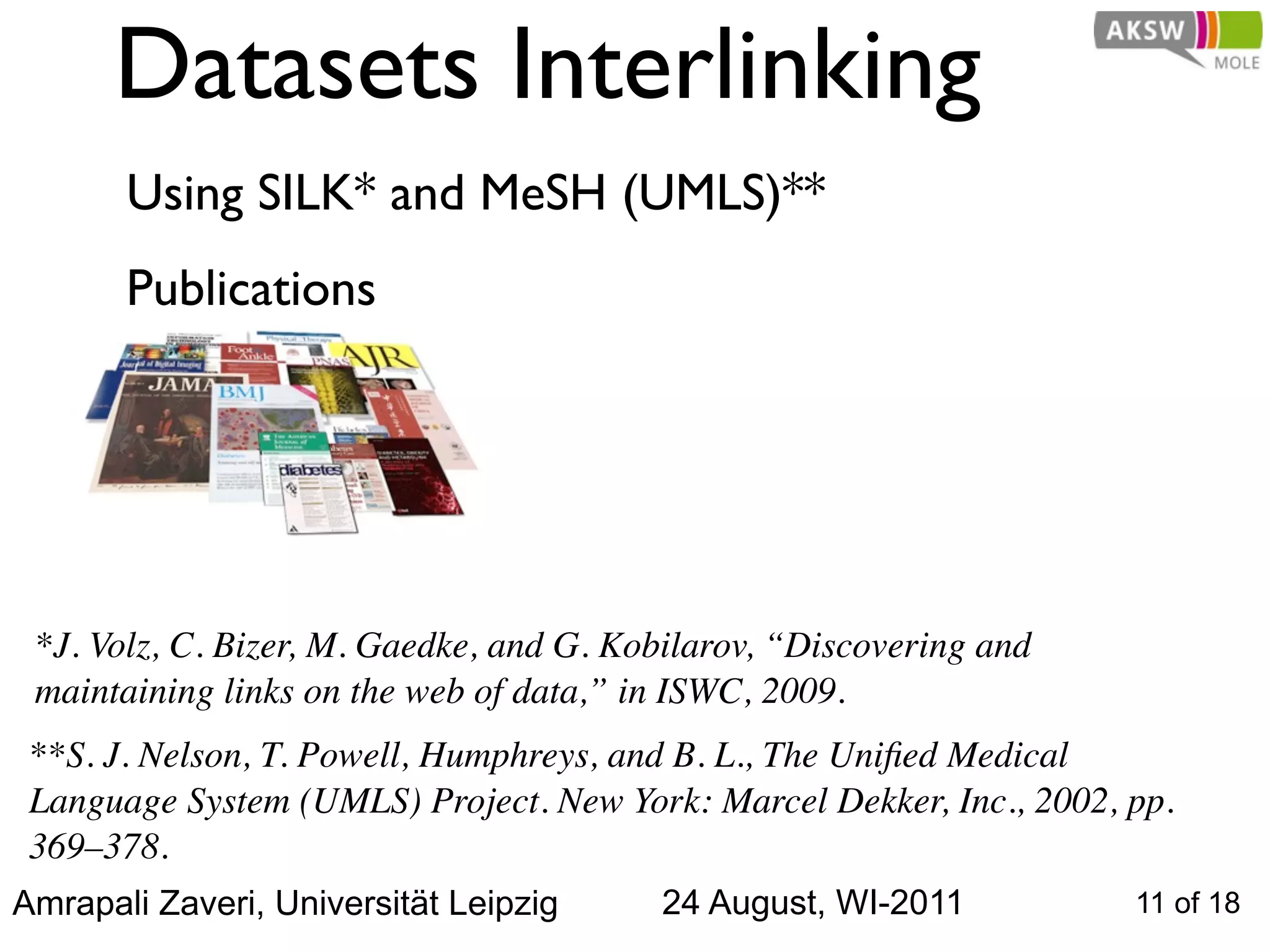 Datasets Interlinking
       Using SILK* and MeSH (UMLS)**
       Publications




 *J. Volz, C. Bizer, M. Gaedke, and G. Kobilarov, “Discovering and
 maintaining links on the web of data,” in ISWC, 2009.
 **S. J. Nelson, T. Powell, Humphreys, and B. L., The Uniﬁed Medical
 Language System (UMLS) Project. New York: Marcel Dekker, Inc., 2002, pp.
 369–378.
Amrapali Zaveri, Universität Leipzig     24 August, WI-2011           11 of 18
 