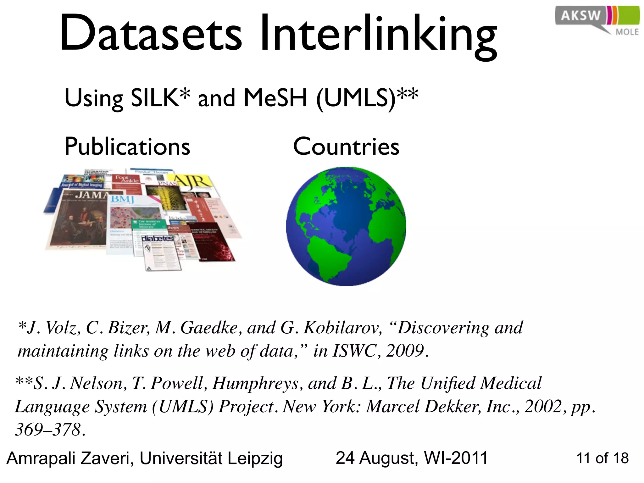Datasets Interlinking
       Using SILK* and MeSH (UMLS)**
       Publications                    Countries




 *J. Volz, C. Bizer, M. Gaedke, and G. Kobilarov, “Discovering and
 maintaining links on the web of data,” in ISWC, 2009.
 **S. J. Nelson, T. Powell, Humphreys, and B. L., The Uniﬁed Medical
 Language System (UMLS) Project. New York: Marcel Dekker, Inc., 2002, pp.
 369–378.
Amrapali Zaveri, Universität Leipzig      24 August, WI-2011          11 of 18
 