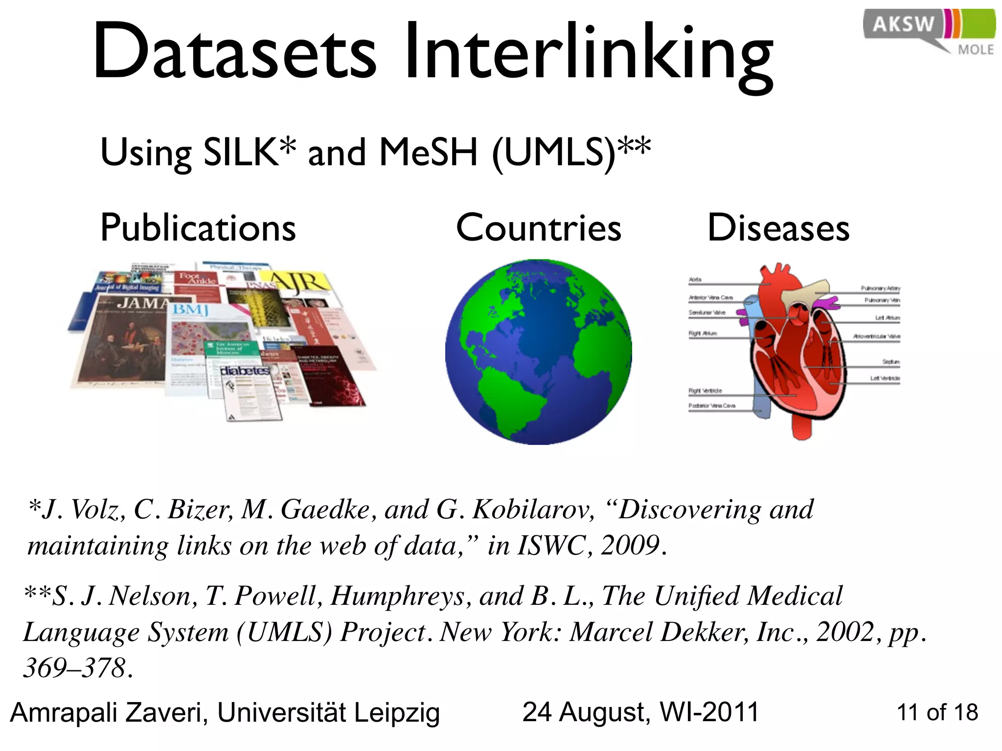 Datasets Interlinking
       Using SILK* and MeSH (UMLS)**
       Publications                    Countries         Diseases




 *J. Volz, C. Bizer, M. Gaedke, and G. Kobilarov, “Discovering and
 maintaining links on the web of data,” in ISWC, 2009.
 **S. J. Nelson, T. Powell, Humphreys, and B. L., The Uniﬁed Medical
 Language System (UMLS) Project. New York: Marcel Dekker, Inc., 2002, pp.
 369–378.
Amrapali Zaveri, Universität Leipzig      24 August, WI-2011          11 of 18
 