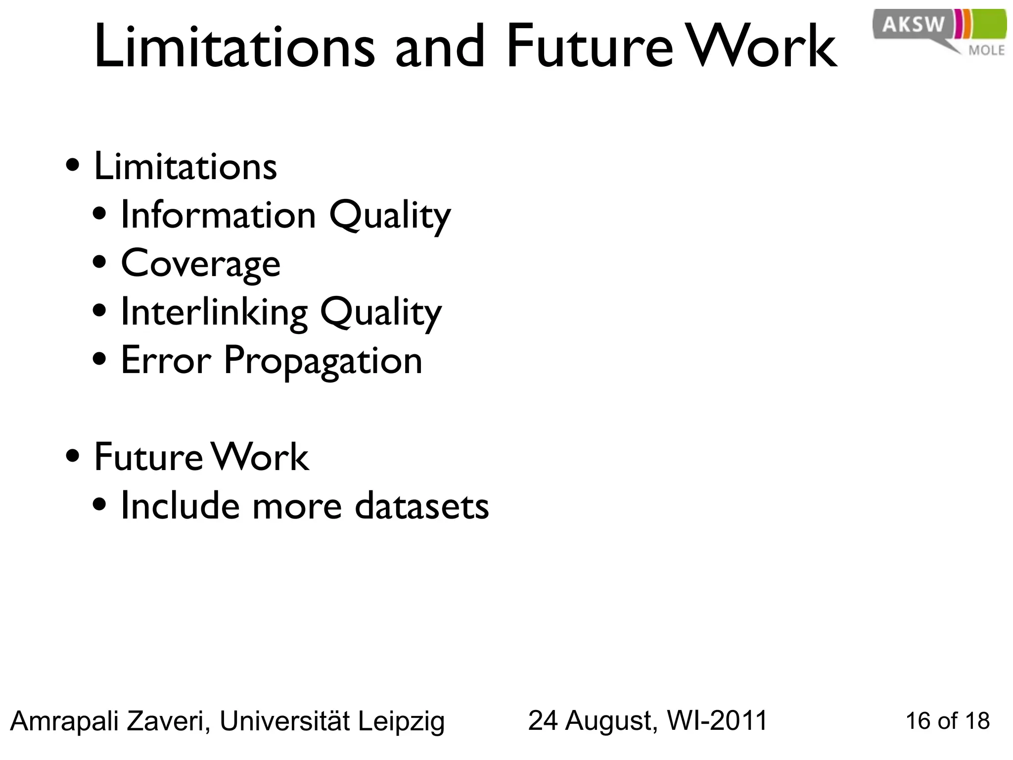 Limitations and Future Work
    • Limitations
      • Information Quality
      • Coverage
      • Interlinking Quality
      • Error Propagation
    • Future Work
      • Include more datasets



Amrapali Zaveri, Universität Leipzig   24 August, WI-2011   16 of 18
 