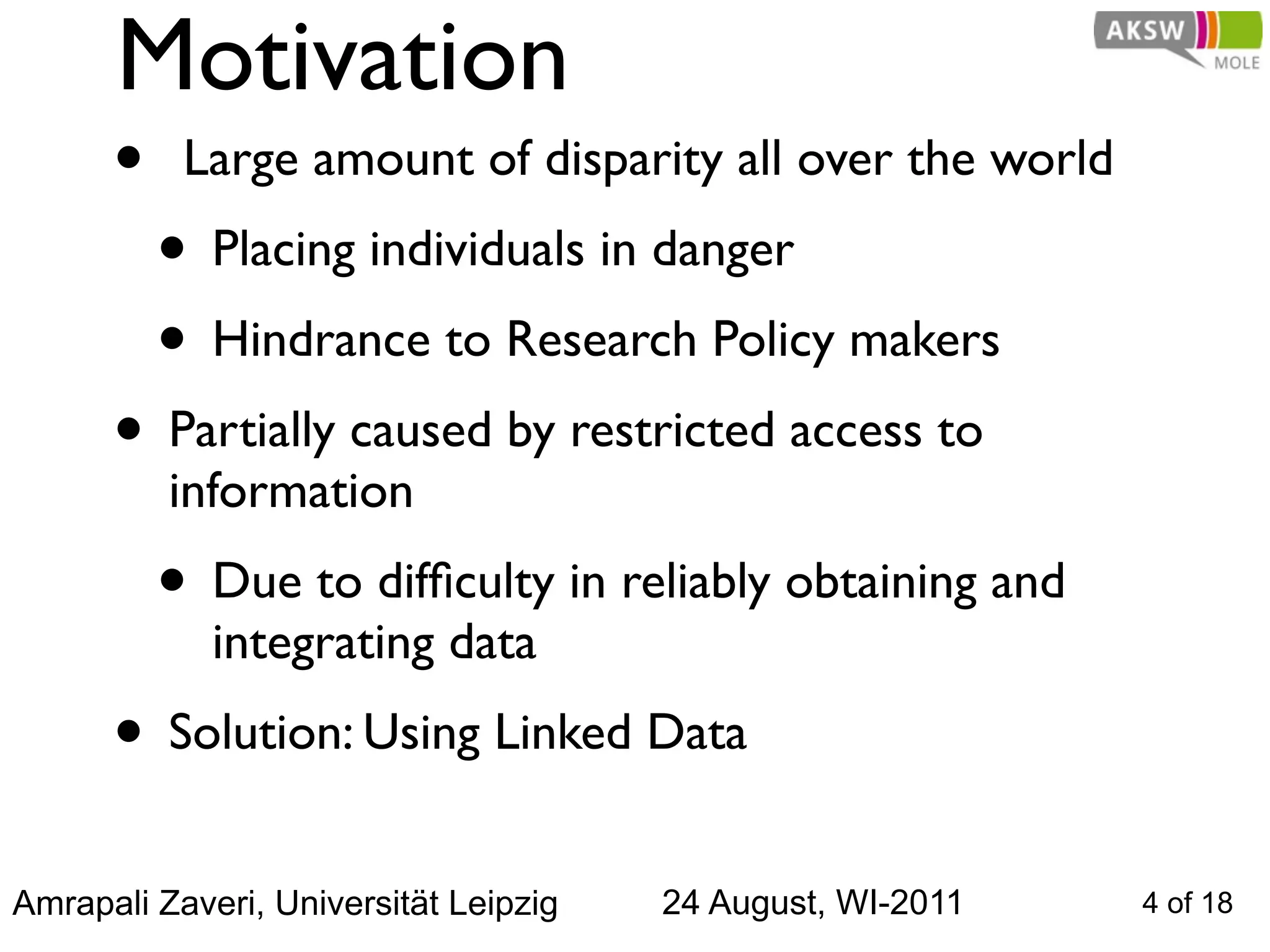 Motivation
      •  Large amount of disparity all over the world
       • Placing individuals in danger 
       • Hindrance to Research Policy makers
      • Partially caused by restricted access to
          information
         • Due to difﬁculty in reliably obtaining and
             integrating data
      • Solution: Using Linked Data
Amrapali Zaveri, Universität Leipzig   24 August, WI-2011   4 of 18
 