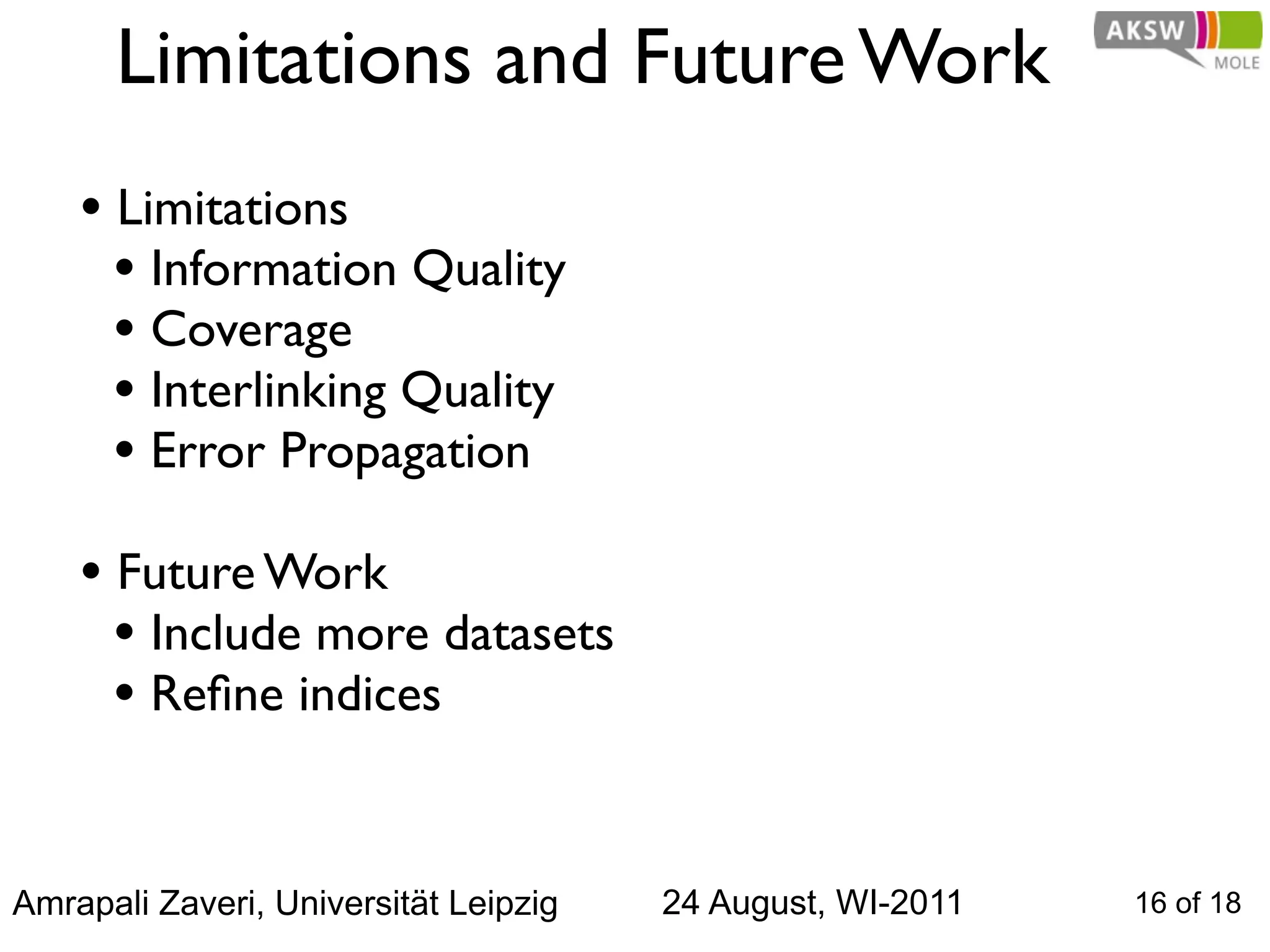 Limitations and Future Work
    • Limitations
      • Information Quality
      • Coverage
      • Interlinking Quality
      • Error Propagation
    • Future Work
      • Include more datasets
      • Reﬁne indices


Amrapali Zaveri, Universität Leipzig   24 August, WI-2011   16 of 18
 