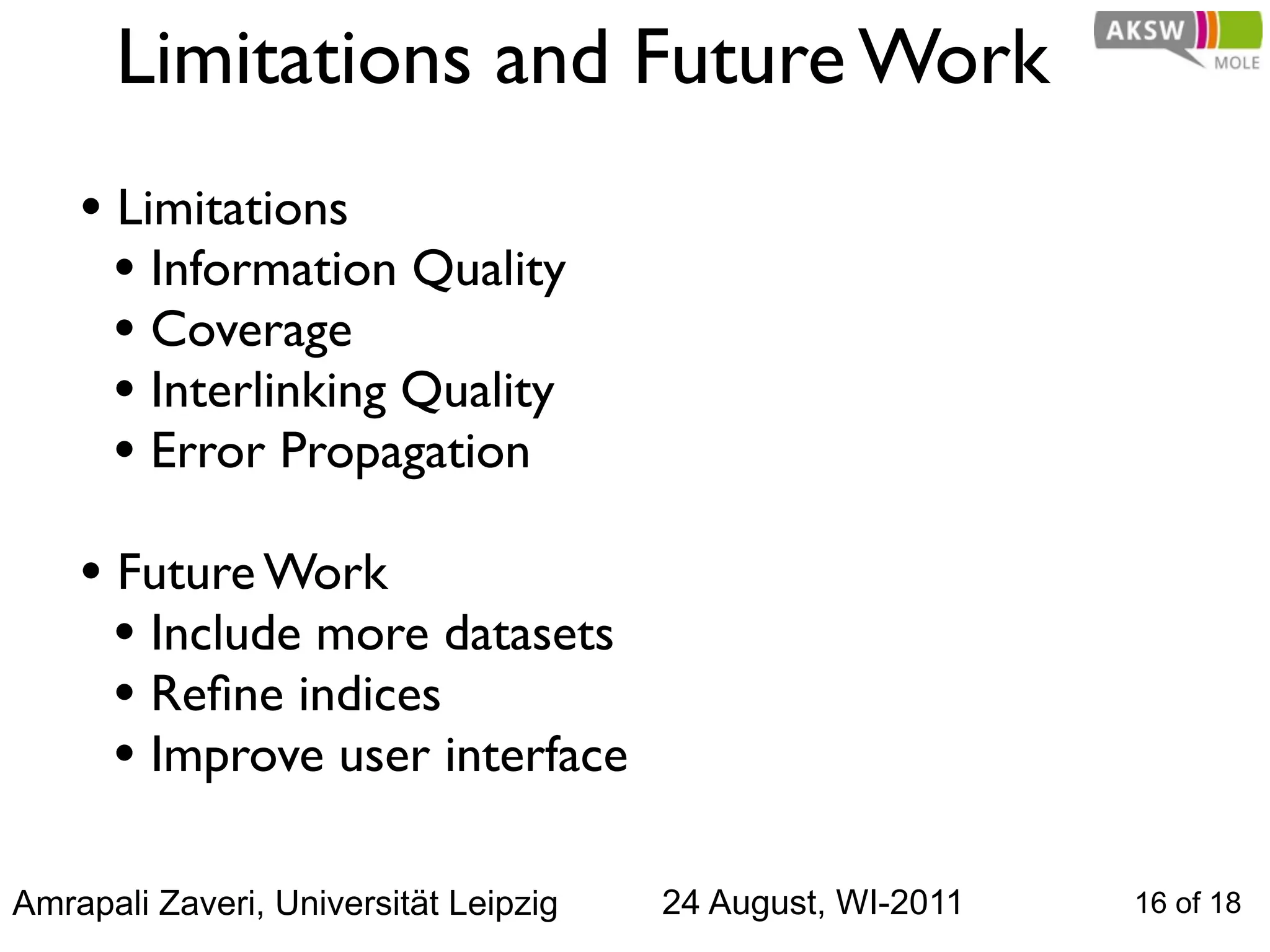 Limitations and Future Work
    • Limitations
      • Information Quality
      • Coverage
      • Interlinking Quality
      • Error Propagation
    • Future Work
      • Include more datasets
      • Reﬁne indices
      • Improve user interface

Amrapali Zaveri, Universität Leipzig   24 August, WI-2011   16 of 18
 