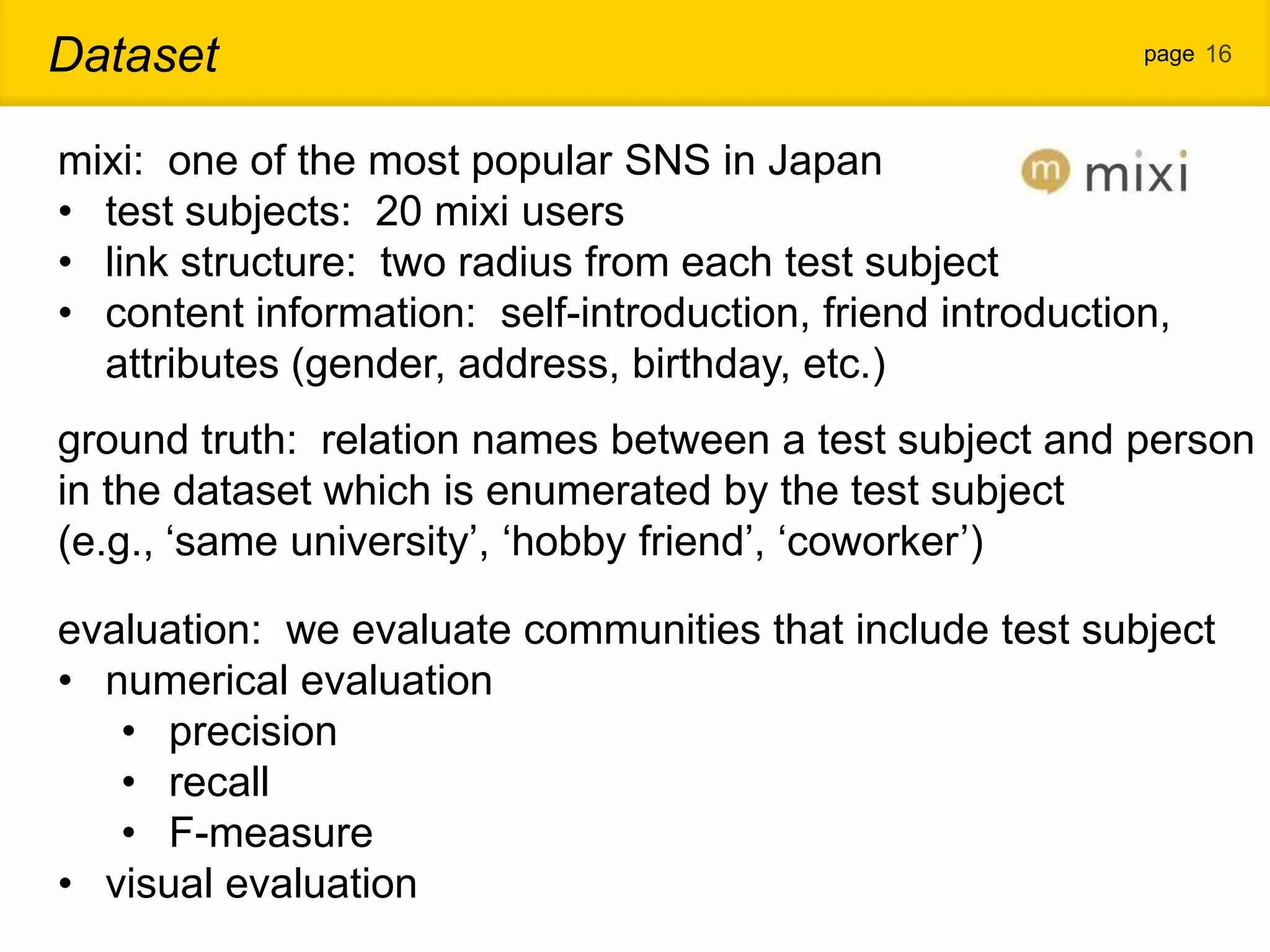 Dataset page 16 mixi: one of the most popular SNS in Japan • test subjects: 20 mixi users • link structure: two radius from each test subject • content information: self-introduction, friend introduction, attributes (gender, address, birthday, etc.) ground truth: relation names between a test subject and person in the dataset which is enumerated by the test subject (e.g., „same university‟, „hobby friend‟, „coworker‟) evaluation: we evaluate communities that include test subject • numerical evaluation • precision • recall • F-measure • visual evaluation 