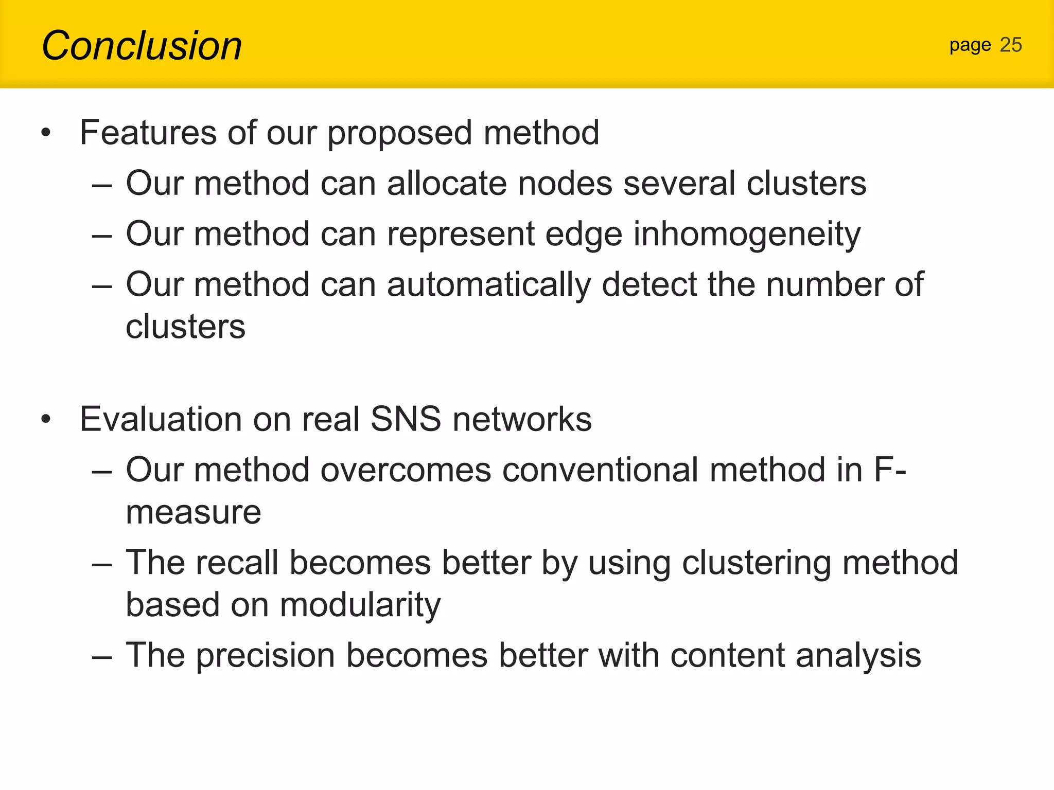Conclusion page 25 • Features of our proposed method – Our method can allocate nodes several clusters – Our method can represent edge inhomogeneity – Our method can automatically detect the number of clusters • Evaluation on real SNS networks – Our method overcomes conventional method in F- measure – The recall becomes better by using clustering method based on modularity – The precision becomes better with content analysis 