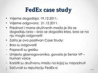 FedEx case study
• Vrijeme događaja: 19.12.2011.
• Vrijeme odgovora: 21.12.2011.
• Prednost i mana društvenih mreža je što se
  događaju brzo – brzo se dogodila kriza, brzo se na
  nju moglo odgovoriti
• Zašto je ovo pozitivan Case Study:
- Brzo su odgovorili
- Popravili su grešku
- Umjesto glasnogovornika, govorio je Senior VP –
  human voice
- Koristili su društvenu mrežu na kojoj su napadnuti
- Sačuvali su reputaciju FedEx-a                       14
 