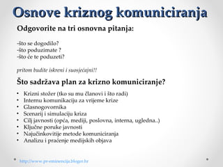 Osnove kriznog komuniciranja
Odgovorite na tri osnovna pitanja:
-štosedogodilo?
-štopoduzimate?
-štoćetepoduzeti?

pritom budite iskreni i suosjećajni!!

Što sadržava plan za krizno komuniciranje?
•     Kriznistožer(tkosumučlanoviištoradi)
•     Internukomunikacijuzavrijemekrize
•     Glasnogovornika
•     Scenarijisimulacijukriza
•     Ciljjavnosti(opća,mediji,poslovna,interna,ugledna..)
•     Ključneporukejavnosti
•     Najučinkovitijemetodekomuniciranja
•     Analizuipraćenjemedijskihobjava


    http://www.pr-eminencija.bloger.hr
 