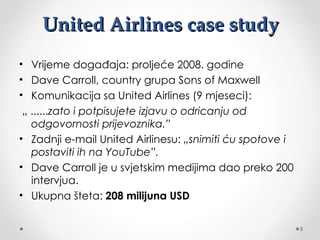 United Airlines case study
• Vrijeme događaja: proljeće 2008. godine
• Dave Carroll, country grupa Sons of Maxwell
• Komunikacija sa United Airlines (9 mjeseci):
 „......zato i potpisujete izjavu o odricanju od
   odgovornosti prijevoznika.”
• Zadnji e-mail United Airlinesu: „snimiti ću spotove i
   postaviti ih na YouTube”.
• Dave Carroll je u svjetskim medijima dao preko 200
   intervjua.
• Ukupna šteta: 208 milijuna USD


                                                          8
 