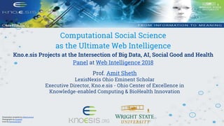 Computational Social Science
as the Ultimate Web Intelligence
Kno.e.sis Projects at the Intersection of Big Data, AI, Social Good and Health
Panel at Web Intelligence 2018
Prof. Amit Sheth
LexisNexis Ohio Eminent Scholar
Executive Director, Kno.e.sis - Ohio Center of Excellence in
Knowledge-enabled Computing & BioHealth Innovation
Presentation template by SlidesCarnival
Photographs by Unsplash
Icons by thenounproject
 