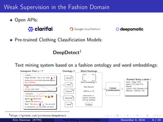 Weak Supervision in the Fashion Domain
Open APIs:
Pre-trained Clothing Classiﬁciation Models:
DeepDetect1
Text mining system based on a fashion ontology and word embeddings:
Happy Monday! Here is my outﬁt of
the day #streetstyle #me #canada #goals
#chic #denim
Caption
Zalando user1 user2
Tags
I love the bag! Is it Gucci?
#goals @username
I #want the #baaag
Wow! The #jeans You are suclh
an inspirationn, can you follow me back?
Comments
Ontology O
Brands
Items
Patterns
Materials
Styles
Instagram Post p ∈ P
ProBase
Word Rankings




w1,1 . . . w1,n
...
...
...
wn,1 . . . wn,n




Word Embeddings V
Edit-distance
tﬁdf (wi , p, P)
term-score t ∈
{caption, comment,
user-tag, hashtag}
Linear
Combination
Items: (bag, 0.63),
(jeans, 0.3), (top, 0.1)
Brands:
(Gucci, 0.8), (Zalando, 0.3)
Material: (Denim, 1.0)
...
Ranked Noisy Labels r
1
https://github.com/jolibrain/deepdetect
Kim Hammar (KTH) Text Mining in Social Media December 4, 2018 9 / 19
 