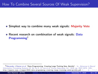 How To Combine Several Sources Of Weak Supervision?
Simplest way to combine many weak signals: Majority Vote
Recent research on combination of weak signals: Data
Programming2
2
Alexander J Ratner et al. “Data Programming: Creating Large Training Sets, Quickly”. In: Advances in Neural
Information Processing Systems 29. Ed. by D. D. Lee et al. Curran Associates, Inc., 2016, pp. 3567–3575. URL:
http://papers.nips.cc/paper/6523-data-programming-creating-large-training-sets-quickly.pdf.
Kim Hammar (KTH) Text Mining in Social Media December 4, 2018 10 / 19
 