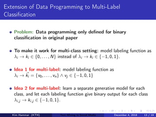 Extension of Data Programming to Multi-Label
Classiﬁcation
Problem: Data programming only deﬁned for binary
classiﬁcation in original paper
To make it work for multi-class setting: model labeling function as
λi → ki ∈ {0, . . . , N} instead of λi → ki ∈ {−1, 0, 1}.
Idea 1 for multi-label: model labeling function as
λi → ki = {v0, . . . , vn} ∧ vj ∈ {−1, 0, 1}
Idea 2 for multi-label: learn a separate generative model for each
class, and let each labeling function give binary output for each class
λi,j → ki,j ∈ {−1, 0, 1}.
Kim Hammar (KTH) Text Mining in Social Media December 4, 2018 13 / 19
 