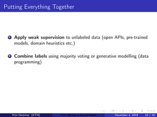 Putting Everything Together
1 Apply weak supervision to unlabeled data (open APIs, pre-trained
models, domain heuristics etc.)
2 Combine labels using majority voting or generative modelling (data
programming)
Kim Hammar (KTH) Text Mining in Social Media December 4, 2018 15 / 19
 