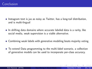 Conclusion
Instagram text is jus as noisy as Twitter, has a long-tail distribution,
and is multi-lingual
In shifting data domains where accurate labeled data is a rarity, like
social media, weak supervision is a viable alternative.
Combining weak labels with generative modeling beats majority voting.
To extend Data programming to the multi-label scenario, a collection
of generative models can be used to incorporate per-class accuracy.
Kim Hammar (KTH) Text Mining in Social Media December 4, 2018 18 / 19
 
