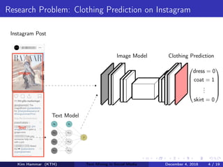 Research Problem: Clothing Prediction on Instagram
b0
x0,1
x0,2
x0,3
b1
x1,1
x1,2
x1,3
ˆy
Text Model






dress = 0
coat = 1
...
skirt = 0






Image Model Clothing Prediction
Instagram Post
Kim Hammar (KTH) Text Mining in Social Media December 4, 2018 4 / 19
 