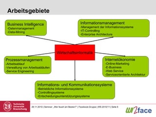 Arbeitsgebiete Wirtschaftsinformatik Business Intelligence Datenmanagement Data-Mining Informationsmanagement Management der Informationssysteme IT-Controlling Enterprise Architecture Informations- und Kommunikationssysteme Betriebliche Informationssysteme Controllingsysteme Entscheidungsunterstützungssysteme Internetökonomie -Online-Marketing -E-Business -Web Service -Serviceorientierte Architektur Prozessmanagement -Arbeitsablauf -Verwaltung von Arbeitsabläufen -Service Engineering 
