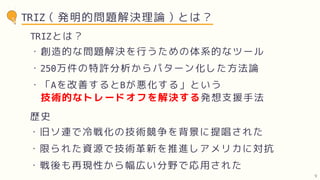TRIZ（発明的問題解決理論）とは？
・創造的な問題解決を行うための体系的なツール
・250万件の特許分析からパターン化した方法論
TRIZとは？
・旧ソ連で冷戦化の技術競争を背景に提唱された
・限られた資源で技術革新を推進しアメリカに対抗
歴史
・「Aを改善するとBが悪化する」という
技術的なトレードオフを解決する発想支援手法
・戦後も再現性から幅広い分野で応用された
9
 
