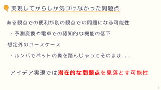 実現してからしか気づけなかった問題点
ある観点での便利が別の観点での問題になる可能性
アイデア実現では潜在的な問題点を見落とす可能性
・予測変換や電卓での認知的な機能の低下
想定外のユースケース
・ルンバでペットの糞を踏んじゃってそのまま....
2
 