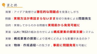 まとめ
背景：アイデア発想では潜在的な問題点を見落としがち
問題：実現方法が煮詰まらないまま見切り発車による問題発生
目的：実現してからわかる問題を実現前から発見可能に
実装：LLMとTRIZの組み合わせによる構成要素の探索支援システム
実験：構成要素の探索により思考にどのような影響があるのか？
結果：物体・作成過程への気づき，事前に問題発見を可能に
 