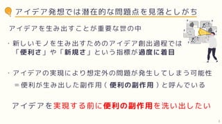 アイデア発想では潜在的な問題点を見落としがち
アイデアを生み出すことが重要な世の中
・新しいモノを生み出すためのアイデア創出過程では
「便利さ」や「新規さ」という指標が過度に着目
・アイデアの実現により想定外の問題が発生してしまう可能性
＝便利が生み出した副作用（便利の副作用）と呼んでいる
アイデアを実現する前に便利の副作用を洗い出したい
3
 